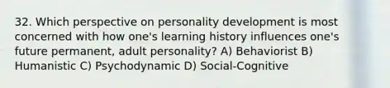 32. Which perspective on personality development is most concerned with how one's learning history influences one's future permanent, adult personality? A) Behaviorist B) Humanistic C) Psychodynamic D) Social-Cognitive