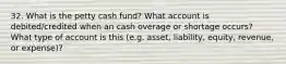 32. What is the petty cash fund? What account is debited/credited when an cash overage or shortage occurs? What type of account is this (e.g. asset, liability, equity, revenue, or expense)?