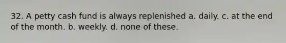 32. A petty cash fund is always replenished a. daily. c. at the end of the month. b. weekly. d. none of these.