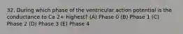 32. During which phase of the ventricular action potential is the conductance to Ca 2+ highest? (A) Phase 0 (B) Phase 1 (C) Phase 2 (D) Phase 3 (E) Phase 4