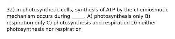 32) In photosynthetic cells, synthesis of ATP by the chemiosmotic mechanism occurs during _____. A) photosynthesis only B) respiration only C) photosynthesis and respiration D) neither photosynthesis nor respiration