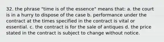 32. the phrase "time is of the essence" means that: a. the court is in a hurry to dispose of the case b. performance under the contract at the times specified in the contract is vital or essential. c. the contract is for the sale of antiques d. the price stated in the contract is subject to change without notice.