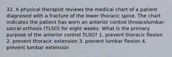 32. A physical therapist reviews the medical chart of a patient diagnosed with a fracture of the lower thoracic spine. The chart indicates the patient has worn an anterior control throacolumbar-sacral-orthosis (TLSO) for eight weeks. What is the primary purpose of the anterior control TLSO? 1. prevent thoracic flexion 2. prevent thoracic extension 3. prevent lumbar flexion 4. prevent lumbar extension