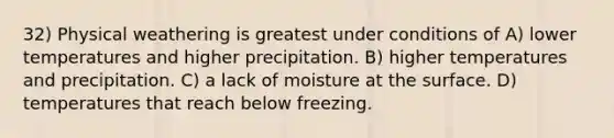 32) Physical weathering is greatest under conditions of A) lower temperatures and higher precipitation. B) higher temperatures and precipitation. C) a lack of moisture at the surface. D) temperatures that reach below freezing.