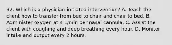 32. Which is a physician-initiated intervention? A. Teach the client how to transfer from bed to chair and chair to bed. B. Administer oxygen at 4 L/min per nasal cannula. C. Assist the client with coughing and deep breathing every hour. D. Monitor intake and output every 2 hours.