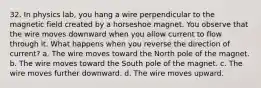 32. In physics lab, you hang a wire perpendicular to the magnetic field created by a horseshoe magnet. You observe that the wire moves downward when you allow current to flow through it. What happens when you reverse the direction of current? a. The wire moves toward the North pole of the magnet. b. The wire moves toward the South pole of the magnet. c. The wire moves further downward. d. The wire moves upward.