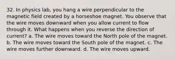 32. In physics lab, you hang a wire perpendicular to the magnetic field created by a horseshoe magnet. You observe that the wire moves downward when you allow current to flow through it. What happens when you reverse the direction of current? a. The wire moves toward the North pole of the magnet. b. The wire moves toward the South pole of the magnet. c. The wire moves further downward. d. The wire moves upward.