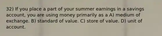 32) If you place a part of your summer earnings in a savings account, you are using money primarily as a A) medium of exchange. B) standard of value. C) store of value. D) unit of account.