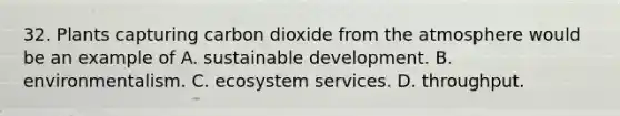 32. Plants capturing carbon dioxide from the atmosphere would be an example of A. sustainable development. B. environmentalism. C. ecosystem services. D. throughput.