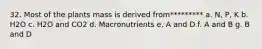 32. Most of the plants mass is derived from********* a. N, P, K b. H2O c. H2O and CO2 d. Macronutrients e. A and D f. A and B g. B and D