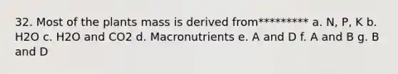 32. Most of the plants mass is derived from********* a. N, P, K b. H2O c. H2O and CO2 d. Macronutrients e. A and D f. A and B g. B and D