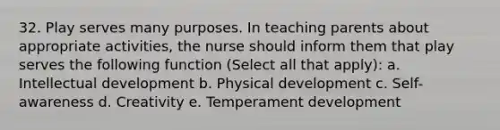 32. Play serves many purposes. In teaching parents about appropriate activities, the nurse should inform them that play serves the following function (Select all that apply): a. Intellectual development b. Physical development c. Self-awareness d. Creativity e. Temperament development