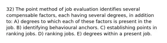 32) The point method of job evaluation identifies several compensable factors, each having several degrees, in addition to: A) degrees to which each of these factors is present in the job. B) identifying behavioural anchors. C) establishing points in ranking jobs. D) ranking jobs. E) degrees within a present job.