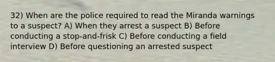 32) When are the police required to read the Miranda warnings to a suspect? A) When they arrest a suspect B) Before conducting a stop-and-frisk C) Before conducting a field interview D) Before questioning an arrested suspect