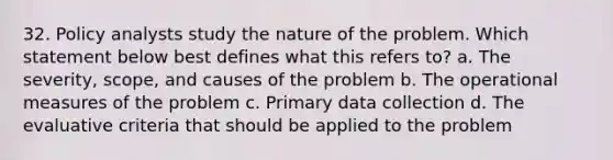 32. Policy analysts study the nature of the problem. Which statement below best defines what this refers to? a. The severity, scope, and causes of the problem b. The operational measures of the problem c. Primary data collection d. The evaluative criteria that should be applied to the problem