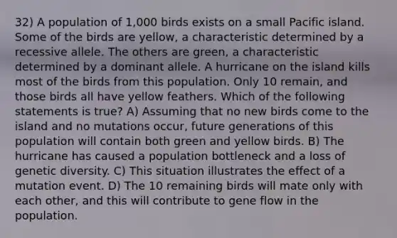 32) A population of 1,000 birds exists on a small Pacific island. Some of the birds are yellow, a characteristic determined by a recessive allele. The others are green, a characteristic determined by a dominant allele. A hurricane on the island kills most of the birds from this population. Only 10 remain, and those birds all have yellow feathers. Which of the following statements is true? A) Assuming that no new birds come to the island and no mutations occur, future generations of this population will contain both green and yellow birds. B) The hurricane has caused a population bottleneck and a loss of genetic diversity. C) This situation illustrates the effect of a mutation event. D) The 10 remaining birds will mate only with each other, and this will contribute to gene flow in the population.