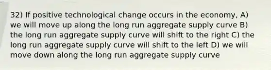 32) If positive technological change occurs in the economy, A) we will move up along the long run aggregate supply curve B) the long run aggregate supply curve will shift to the right C) the long run aggregate supply curve will shift to the left D) we will move down along the long run aggregate supply curve