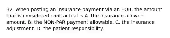 32. When posting an insurance payment via an EOB, the amount that is considered contractual is A. the insurance allowed amount. B. the NON-PAR payment allowable. C. the insurance adjustment. D. the patient responsibility.