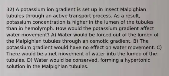 32) A potassium ion gradient is set up in insect Malpighian tubules through an active transport process. As a result, potassium concentration is higher in the lumen of the tubules than in hemolymph. How would the potassium gradient affect water movement? A) Water would be forced out of the lumen of the Malpighian tubules through an osmotic gradient. B) The potassium gradient would have no effect on water movement. C) There would be a net movement of water into the lumen of the tubules. D) Water would be conserved, forming a hypertonic solution in the Malpighian tubules.