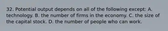 32. Potential output depends on all of the following except: A. technology. B. the number of firms in the economy. C. the size of the capital stock. D. the number of people who can work.