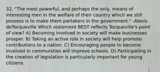 32. "The most powerful, and perhaps the only, means of interesting men in the welfare of their country which we still possess is to make them partakers in the government." -Alexis deTocqueville Which statement BEST reflects Tocqueville's point of view? A) Becoming involved in society will make businesses prosper. B) Taking an active role in society will help promote contributions to a nation. C) Encouraging people to become involved in communities will improve schools. D) Participating in the creation of legislation is particularly important for young citizens.