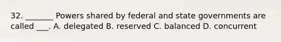 32. _______ Powers shared by federal and state governments are called ___. A. delegated B. reserved C. balanced D. concurrent