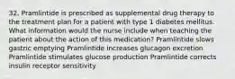 32. Pramlintide is prescribed as supplemental drug therapy to the treatment plan for a patient with type 1 diabetes mellitus. What information would the nurse include when teaching the patient about the action of this medication? Pramlintide slows gastric emptying Pramlintide increases glucagon excretion Pramlintide stimulates glucose production Pramlintide corrects insulin receptor sensitivity