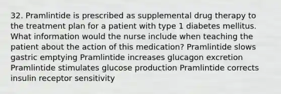 32. Pramlintide is prescribed as supplemental drug therapy to the treatment plan for a patient with type 1 diabetes mellitus. What information would the nurse include when teaching the patient about the action of this medication? Pramlintide slows gastric emptying Pramlintide increases glucagon excretion Pramlintide stimulates glucose production Pramlintide corrects insulin receptor sensitivity