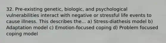 32. Pre-existing genetic, biologic, and psychological vulnerabilities interact with negative or stressful life events to cause illness. This describes the... a) Stress-diathesis model b) Adaptation model c) Emotion-focused coping d) Problem focused coping model