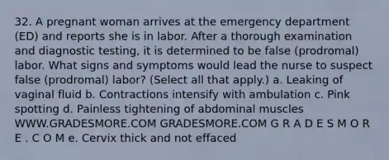 32. A pregnant woman arrives at the emergency department (ED) and reports she is in labor. After a thorough examination and diagnostic testing, it is determined to be false (prodromal) labor. What signs and symptoms would lead the nurse to suspect false (prodromal) labor? (Select all that apply.) a. Leaking of vaginal fluid b. Contractions intensify with ambulation c. Pink spotting d. Painless tightening of abdominal muscles WWW.GRADESMORE.COM GRADESMORE.COM G R A D E S M O R E . C O M e. Cervix thick and not effaced