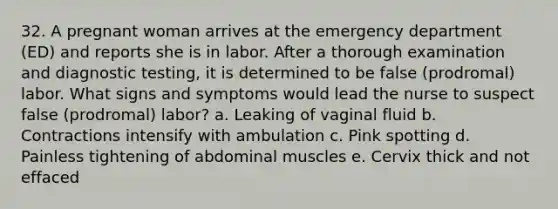 32. A pregnant woman arrives at the emergency department (ED) and reports she is in labor. After a thorough examination and diagnostic testing, it is determined to be false (prodromal) labor. What signs and symptoms would lead the nurse to suspect false (prodromal) labor? a. Leaking of vaginal fluid b. Contractions intensify with ambulation c. Pink spotting d. Painless tightening of abdominal muscles e. Cervix thick and not effaced