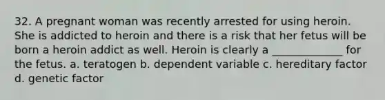 32. A pregnant woman was recently arrested for using heroin. She is addicted to heroin and there is a risk that her fetus will be born a heroin addict as well. Heroin is clearly a _____________ for the fetus. a. teratogen b. dependent variable c. hereditary factor d. genetic factor