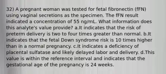 32) A pregnant woman was tested for fetal fibronectin (fFN) using vaginal secretions as the specimen. The fFN result indicated a concentration of 55 ng/mL. What information does this analyte's value provide? a.It indicates that the risk of preterm delivery is two to four times greater than normal. b.It indicates that the fetal Down syndrome risk is 10 times higher than in a normal pregnancy. c.It indicates a deficiency of placental sulfatase and likely delayed labor and delivery. d.This value is within the reference interval and indicates that the gestational age of the pregnancy is 24 weeks.