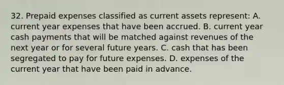 32. Prepaid expenses classified as current assets represent: A. current year expenses that have been accrued. B. current year cash payments that will be matched against revenues of the next year or for several future years. C. cash that has been segregated to pay for future expenses. D. expenses of the current year that have been paid in advance.