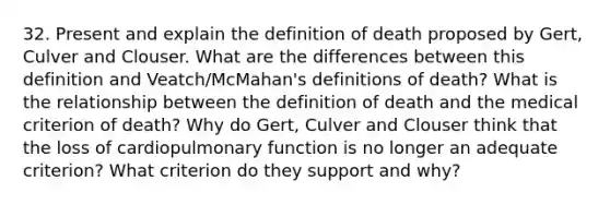 32. Present and explain the definition of death proposed by Gert, Culver and Clouser. What are the differences between this definition and Veatch/McMahan's definitions of death? What is the relationship between the definition of death and the medical criterion of death? Why do Gert, Culver and Clouser think that the loss of cardiopulmonary function is no longer an adequate criterion? What criterion do they support and why?