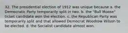 32. The presidential election of 1912 was unique because a. the Democratic Party temporarily split in two. b. the "Bull Moose" ticket candidate won the election. c. the Republican Party was temporarily split and that allowed Democrat Woodrow Wilson to be elected. d. the Socialist candidate almost won.