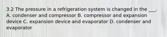 3.2 The pressure in a refrigeration system is changed in the ___. A. condenser and compressor B. compressor and expansion device C. expansion device and evaporator D. condenser and evaporator