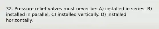 32. Pressure relief valves must never be: A) installed in series. B) installed in parallel. C) installed vertically. D) installed horizontally.