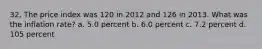 32. The price index was 120 in 2012 and 126 in 2013. What was the inflation rate? a. 5.0 percent b. 6.0 percent c. 7.2 percent d. 105 percent