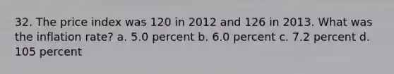 32. The price index was 120 in 2012 and 126 in 2013. What was the inflation rate? a. 5.0 percent b. 6.0 percent c. 7.2 percent d. 105 percent