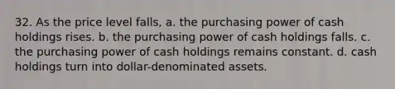 32. As the price level falls, a. the purchasing power of cash holdings rises. b. the purchasing power of cash holdings falls. c. the purchasing power of cash holdings remains constant. d. cash holdings turn into dollar-denominated assets.