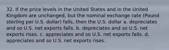 32. If the price levels in the United States and in the United Kingdom are unchanged, but the nominal exchange rate (Pound sterling per U.S. dollar) falls, then the U.S. dollar a. depreciates and so U.S. net exports falls. b. depreciates and so U.S. net exports rises. c. appreciates and so U.S. net exports falls. d. appreciates and so U.S. net exports rises.