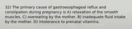 32) The primary cause of gastroesophageal reflux and constipation during pregnancy is A) relaxation of the smooth muscles. C) overeating by the mother. B) inadequate fluid intake by the mother. D) intolerance to prenatal vitamins.