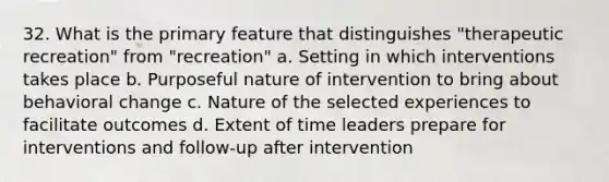 32. What is the primary feature that distinguishes "therapeutic recreation" from "recreation" a. Setting in which interventions takes place b. Purposeful nature of intervention to bring about behavioral change c. Nature of the selected experiences to facilitate outcomes d. Extent of time leaders prepare for interventions and follow-up after intervention