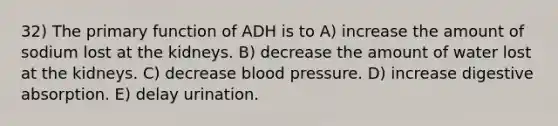 32) The primary function of ADH is to A) increase the amount of sodium lost at the kidneys. B) decrease the amount of water lost at the kidneys. C) decrease blood pressure. D) increase digestive absorption. E) delay urination.