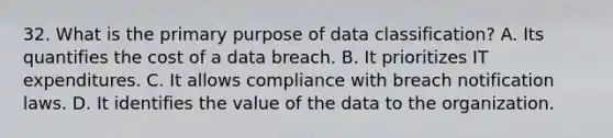 32. What is the primary purpose of data classification? A. Its quantifies the cost of a data breach. B. It prioritizes IT expenditures. C. It allows compliance with breach notification laws. D. It identifies the value of the data to the organization.