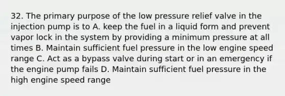 32. The primary purpose of the low pressure relief valve in the injection pump is to A. keep the fuel in a liquid form and prevent vapor lock in the system by providing a minimum pressure at all times B. Maintain sufficient fuel pressure in the low engine speed range C. Act as a bypass valve during start or in an emergency if the engine pump fails D. Maintain sufficient fuel pressure in the high engine speed range