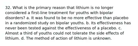 32. What is the primary reason that lithium is no longer considered a first-line treatment for youths with bipolar disorders? a. It was found to be no more effective than placebo in a randomized study on bipolar youths. b. Its effectiveness has never been tested against the effectiveness of a placebo. c. Almost a third of youths could not tolerate the side effects of lithium. d. The method of action of lithium is unknown.