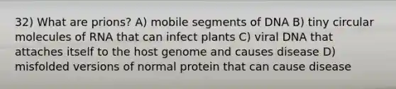 32) What are prions? A) mobile segments of DNA B) tiny circular molecules of RNA that can infect plants C) viral DNA that attaches itself to the host genome and causes disease D) misfolded versions of normal protein that can cause disease