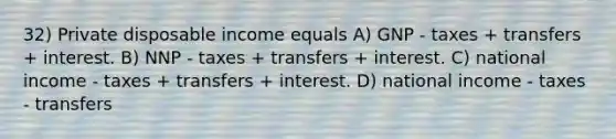 32) Private disposable income equals A) GNP - taxes + transfers + interest. B) NNP - taxes + transfers + interest. C) national income - taxes + transfers + interest. D) national income - taxes - transfers